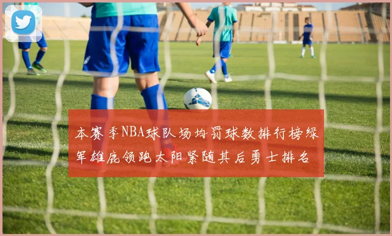 本赛季NBA球队场均罚球数排行榜绿军雄鹿领跑太阳紧随其后勇士排名第九