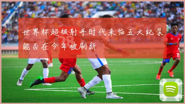 世界杯超级射手时代来临五大纪录能否在今年被刷新