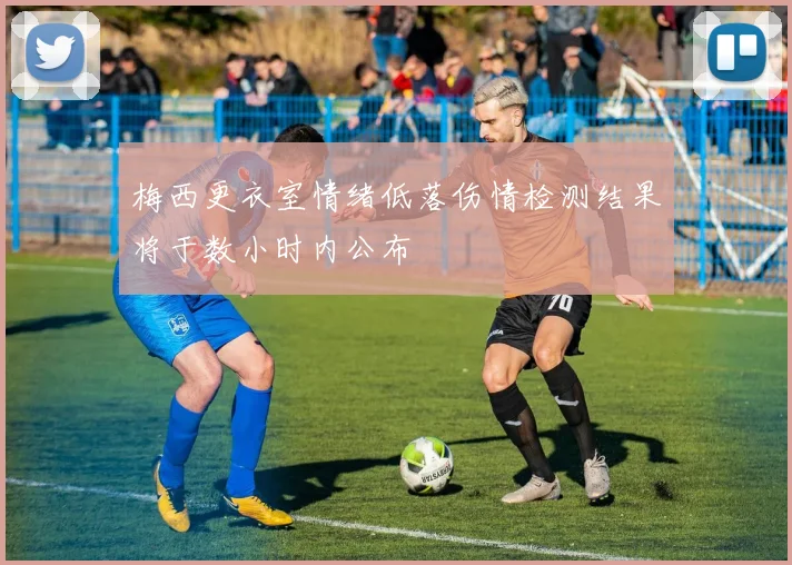 梅西更衣室情绪低落伤情检测结果将于数小时内公布