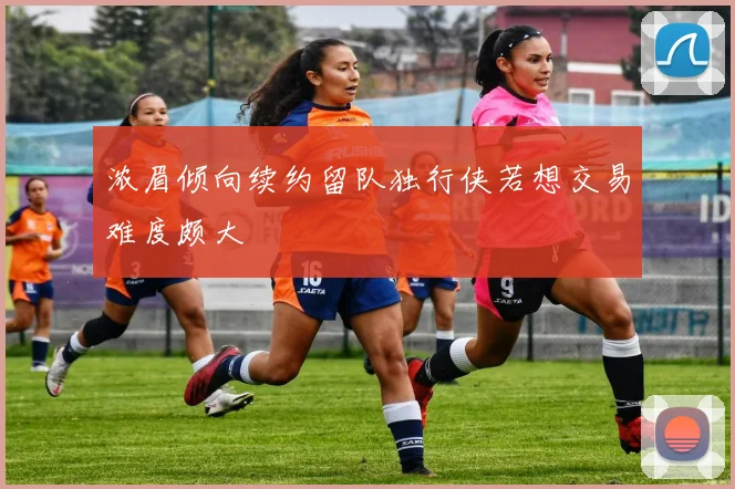 浓眉倾向续约留队独行侠若想交易难度颇大