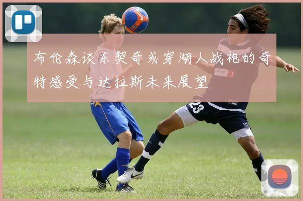 布伦森谈东契奇或穿湖人战袍的奇特感受与达拉斯未来展望