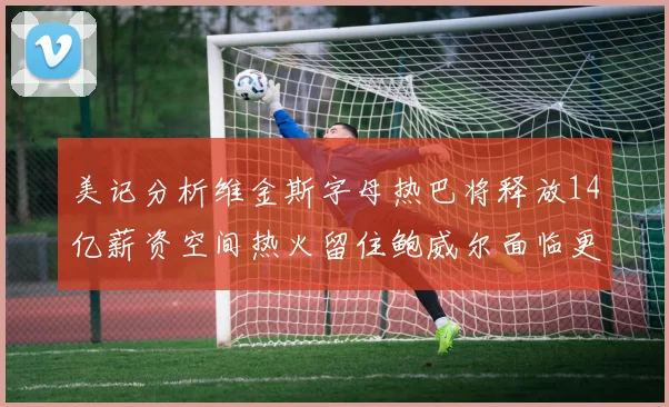 美记分析维金斯字母热巴将释放14亿薪资空间热火留住鲍威尔面临更大挑战