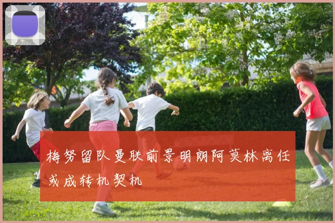 梅努留队曼联前景明朗阿莫林离任或成转机契机