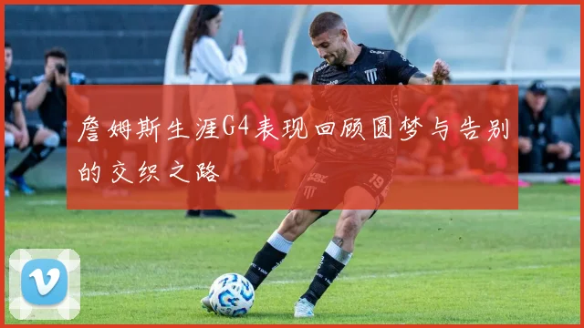 詹姆斯生涯G4表现回顾圆梦与告别的交织之路