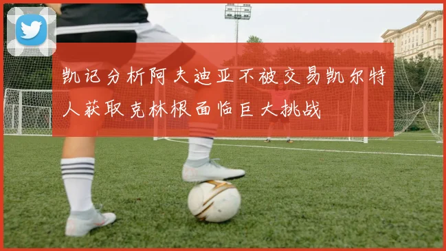 凯记分析阿夫迪亚不被交易凯尔特人获取克林根面临巨大挑战