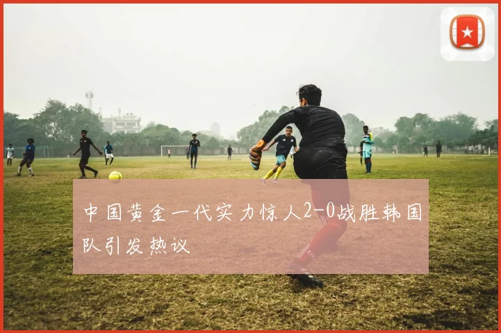 中国黄金一代实力惊人2-0战胜韩国队引发热议