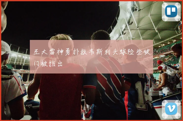 王大雷神勇扑救韦斯利头球险些破门被挡出