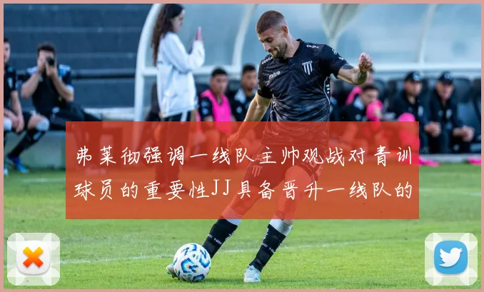 弗莱彻强调一线队主帅观战对青训球员的重要性JJ具备晋升一线队的能力