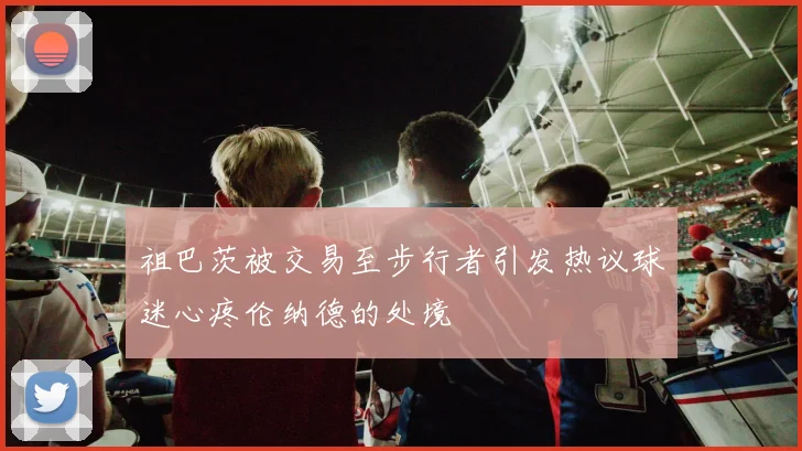 祖巴茨被交易至步行者引发热议球迷心疼伦纳德的处境