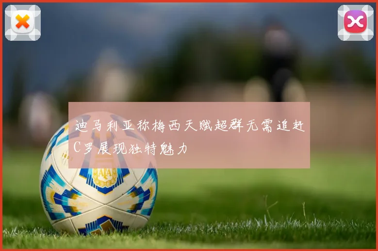 迪马利亚称梅西天赋超群无需追赶C罗展现独特魅力