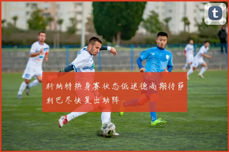 科纳特热身赛状态低迷德尚期待萨利巴尽快复出助阵