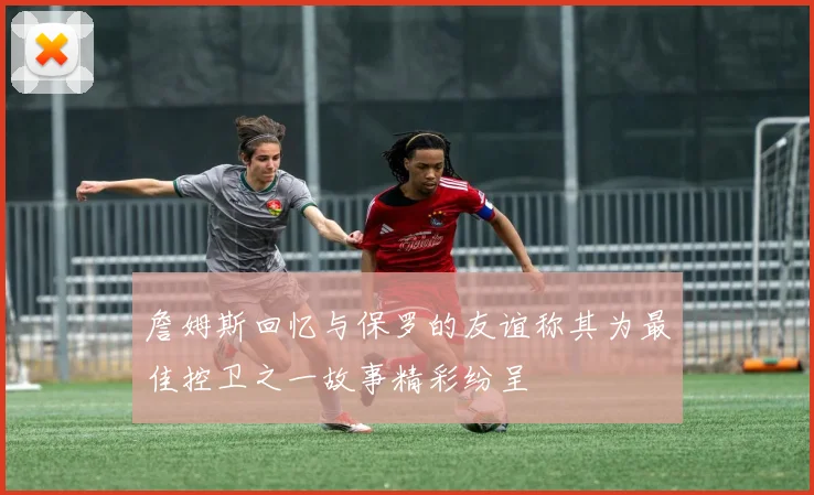 詹姆斯回忆与保罗的友谊称其为最佳控卫之一故事精彩纷呈