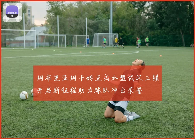 姆布里亚姆卡姆正式加盟武汉三镇开启新征程助力球队冲击荣誉